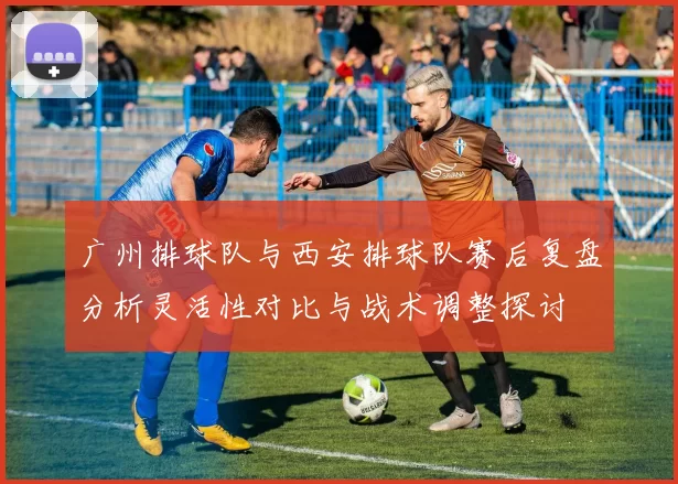 广州排球队与西安排球队赛后复盘分析灵活性对比与战术调整探讨