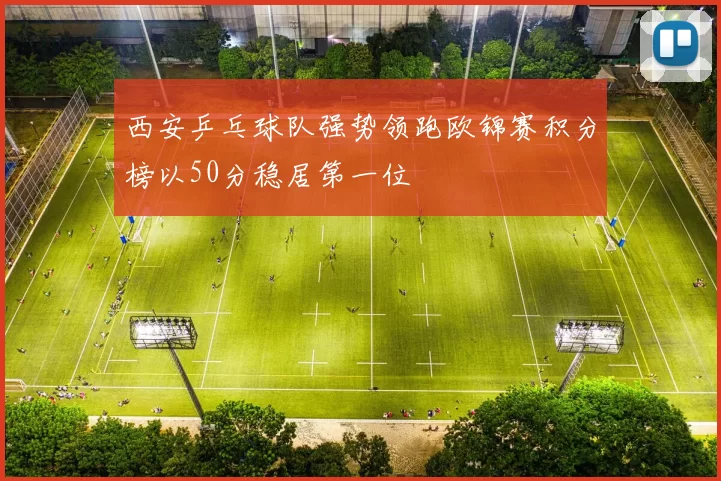 西安乒乓球队强势领跑欧锦赛积分榜以50分稳居第一位