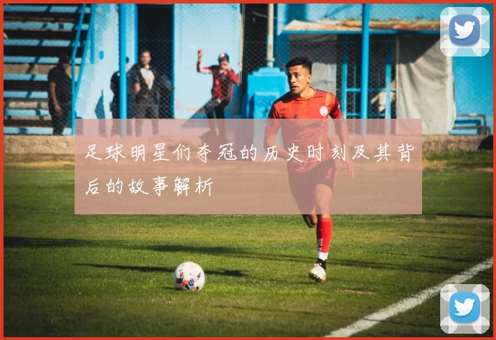 足球明星们夺冠的历史时刻及其背后的故事解析