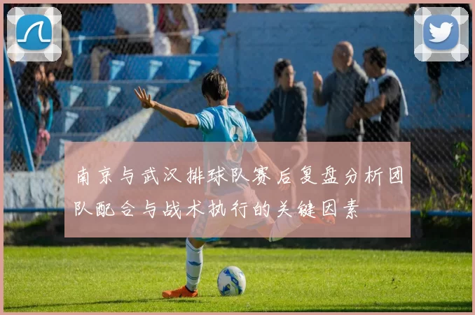 南京与武汉排球队赛后复盘分析团队配合与战术执行的关键因素