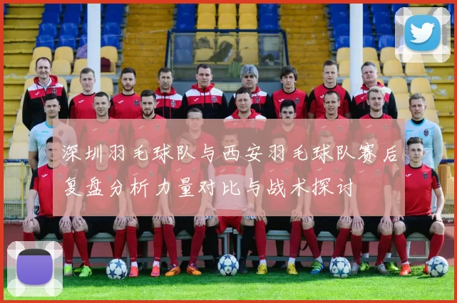 深圳羽毛球队与西安羽毛球队赛后复盘分析力量对比与战术探讨
