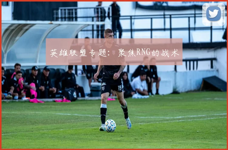 英雄联盟专题：聚焦RNG的战术