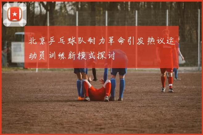 北京乒乓球队耐力革命引发热议运动员训练新模式探讨