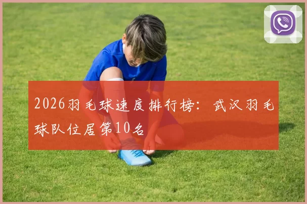 2026羽毛球速度排行榜：武汉羽毛球队位居第10名