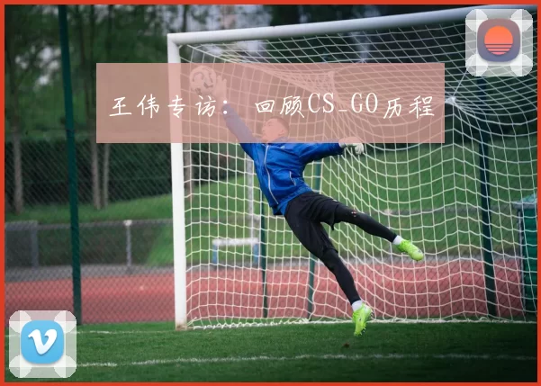 王伟专访：回顾CS_GO历程